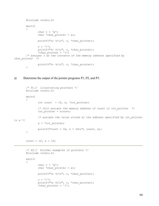 #include <stdio.h>

          main()
          {
                   char c = 'Q';
                   char *char_pointer = &c;

                   printf("%c %cn", c, *char_pointer);

                c = '/';
                printf("%c %cn", c, *char_pointer);
                *char_pointer = '(';
        /* assigns ( as the contents of the memory address specified by
char_pointer */

                   printf("%c %cn", c, *char_pointer);
          }



@     Determine the output of the pointer programs P1, P2, and P3.


          /* P1.C illustrating pointers */
          #include <stdio.h>

          main()
          {
                   int count   = 10, x, *int_pointer;

                   /* this assigns the memory address of count to int_pointer   */
                   int_pointer = &count;

                   /* assigns the value stored at the address specified by int_pointer
to x */
                   x = *int_pointer;

                   printf("count = %d, x = %dn", count, x);
          }


          count = 10, x = 10;


          /* P2.C Further examples of pointers */
          #include <stdio.h>

          main()
          {
                   char c = 'Q';
                   char *char_pointer = &c;

                   printf("%c %cn", c, *char_pointer);

                   c = '/';
                   printf("%c %cn", c, *char_pointer);
                   *char_pointer = '(';


                                                                                     99
 