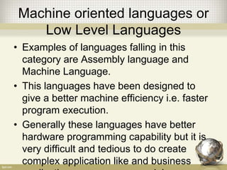 Machine oriented languages or
Low Level Languages
• Examples of languages falling in this
category are Assembly language and
Machine Language.
• This languages have been designed to
give a better machine efficiency i.e. faster
program execution.
• Generally these languages have better
hardware programming capability but it is
very difficult and tedious to do create
complex application like and business
 
