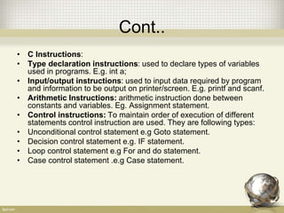 Cont..
• C Instructions:
• Type declaration instructions: used to declare types of variables
used in programs. E.g. int a;
• Input/output instructions: used to input data required by program
and information to be output on printer/screen. E.g. printf and scanf.
• Arithmetic Instructions: arithmetic instruction done between
constants and variables. Eg. Assignment statement.
• Control instructions: To maintain order of execution of different
statements control instruction are used. They are following types:
• Unconditional control statement e.g Goto statement.
• Decision control statement e.g. IF statement.
• Loop control statement e.g For and do statement.
• Case control statement .e.g Case statement.
 