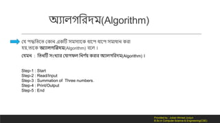 অযোি লরর্ম(Algorithm)
কে পদ্ধলতনত ক োন এ টি সমসযোন ধোনপ ধোনপ সমোধোন রো
হয়,তোন অযোলগমরদম(Algorithm) বনি ।
কেমন : লতনটি সংিযোর কেো ফি লনর্ দয় রোর অযোি লরর্ম(Algorithm) ।
Step-1 : Start
Step-2 : Read/Input
Step-3 : Summation of Three numbers.
Step-4 : Print/Output
Step-5 : End
Provided by : Jubair Ahmed Junjun
B.Sc in Computer Science & Engineering(CSE)
 