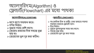 অযোি লরর্ম(Algorithm) ও
কলোচোিদ(Flowchart) এর মনধয পোথ য
অযোলগমরদম(ALGORITHM) প্লোচোটথ(FLOWCHART)
ধোনপ ধোনপ সমোধোন নর।
বর্ দনো লনভদর।
বুঝনত সময় কবলে িোন ।
কেোগ্রোম েবোনহর লর্ সহনজ বুঝো
েোয় নো।
কেোগ্রোনমর ভূি র্ূর রো টিন।
 সোংন লত লচি বো েতীন ন র মোধযনম সমসযো
সমোধোন রোন কলোচোিদ বনি।
 লচত্র লনভদর।
 বুঝনত তুিনোমূি সময় ম িোন ।
 সহনজ বুঝো েোয়।
 কেোগ্রোনমর ভূি র্ুর রো সহজ।
Provided by : Jubair Ahmed Junjun
B.Sc in Computer Science & Engineering(CSE)
 