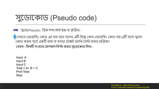 সুনডোন োড (Pseudo code)
সুনডো(Pseudo) লগ্র েব্দ।অথ দছদ্ম বো ৃ ক্রত্রম।
কর্িনত কেোগ্রোলমং ক োড এর মত মনন হনিও এটি ল ন্তু ক োন কেোগ্রোলমং ক োড নয়।এটি হনিো মুিত
ক োড রোর পূনব দএ টি রোফ বো িসড়ো কিক্সি ভোস দন ততলর রোর েক্ররয়ো।
কেমন : লতনটি সংিযোর কেো ফি লনর্ দয় রোর সুনডোন োড লিি।
Input A
Input B
Input C
Total = A+ B + C
Print Total
Stop
Provided by : Jubair Ahmed Junjun
B.Sc in Computer Science & Engineering(CSE)
 