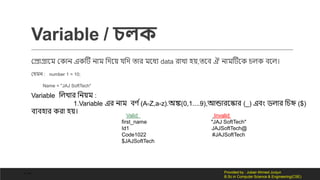 Variable / চলক
কেোগ্রোনম ক োন এ টি নোম লর্নয় েলর্ তোর মনধয data রোিো হয়,তনব ঐ নোমটিন চি বনি।
কেমন : number 1 = 10;
Name = "JAJ SoftTech"
Variable লিিোর লনয়ম :
1.Variable এর নোম বর্ দ(A-Z,a-z).অঙ্ক(0,1....9),আন্ডোরনকোর (_) এবং ডিোর লচি ($)
বযবহোর রো হয়।
Valid Invalid
first_name "JAJ SoftTech"
Id1 JAJSoftTech@
Code1022 #JAJSoftTech
$JAJSoftTech
- -- Provided by : Jubair Ahmed Junjun
B.Sc in Computer Science & Engineering(CSE)
 