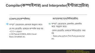Compiler(কম্পোইলোর) and Interpreter(ইন্টোরসরটোর)
COMPILER( িোইিোর)
সিূর্ দ কেোগ্রোমন এ সোনথ অনুবোর্ নর।
কে সব কেোগ্রোলমং ভোষোন িোইি রো হয় :
--C,C++,object-
c,C#,Pascal,COBOL,ADA,Visual
Basic,Smalltalk etc.
INTERPRETER(ইন্টোরনেিোর)
সিূর্ দ কেোগ্রোমন এ িোইন এ িোইন
নর অনুবোর্ নর।
কেসব কেোগ্রোলমং ভোষোন ইন্টোরনেিোর রো
হয়
: Basic,php,python,Perl,Ruby,javascript
etc.
Provided by : Jubair Ahmed Junjun
B.Sc in Computer Science & Engineering(CSE)
 