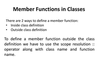 Member Functions in Classes
There are 2 ways to define a member function:
• Inside class definition
• Outside class definition
To define a member function outside the class
definition we have to use the scope resolution ::
operator along with class name and function
name.
 