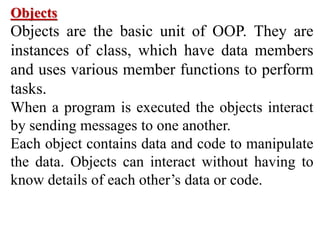 Objects
Objects are the basic unit of OOP. They are
instances of class, which have data members
and uses various member functions to perform
tasks.
When a program is executed the objects interact
by sending messages to one another.
Each object contains data and code to manipulate
the data. Objects can interact without having to
know details of each other’s data or code.
 