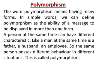 Polymorphism
The word polymorphism means having many
forms. In simple words, we can define
polymorphism as the ability of a message to
be displayed in more than one form.
A person at the same time can have different
characteristic. Like a man at the same time is a
father, a husband, an employee. So the same
person posses different behaviour in different
situations. This is called polymorphism.
 