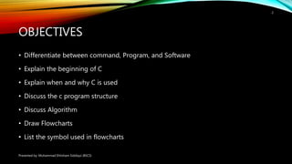 OBJECTIVES
• Differentiate between command, Program, and Software
• Explain the beginning of C
• Explain when and why C is used
• Discuss the c program structure
• Discuss Algorithm
• Draw Flowcharts
• List the symbol used in flowcharts
Presented by: Muhammad Ehtisham Siddiqui (BSCS)
2
 