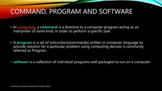 COMMAND, PROGRAM AND SOFTWARE
• In computing, a command is a directive to a computer program acting as an
interpreter of some kind, in order to perform a specific task.
• A program is a set of instructions(commands) written in computer language to
provide solution for a particular problem using computing devices is commonly
referred as Program.
• software is a collection of individual programs well packaged to run on a computer.
Presented by: Muhammad Ehtisham Siddiqui (BSCS)
3
 