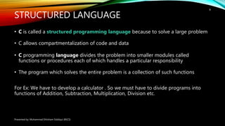 STRUCTURED LANGUAGE
• C is called a structured programming language because to solve a large problem
• C allows compartmentalization of code and data
• C programming language divides the problem into smaller modules called
functions or procedures each of which handles a particular responsibility
• The program which solves the entire problem is a collection of such functions
For Ex: We have to develop a calculator . So we must have to divide programs into
functions of Addition, Subtraction, Multiplication, Division etc.
Presented by: Muhammad Ehtisham Siddiqui (BSCS)
8
 