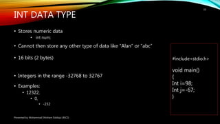 INT DATA TYPE
• Stores numeric data
• int num;
• Cannot then store any other type of data like “Alan” or “abc”
• 16 bits (2 bytes)
• Integers in the range -32768 to 32767
•
• Examples:
• 12322,
• 0,
• -232
Presented by: Muhammad Ehtisham Siddiqui (BSCS)
10
#include<stdio.h>
void main()
{
Int i=98;
Int j=-67;
}
 