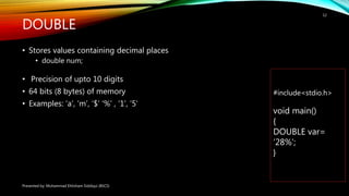 DOUBLE
• Stores values containing decimal places
• double num;
• Precision of upto 10 digits
• 64 bits (8 bytes) of memory
• Examples: ‘a’, ‘m’, ‘$’ ‘%’ , ‘1’, ’5’
Presented by: Muhammad Ehtisham Siddiqui (BSCS)
12
#include<stdio.h>
void main()
{
DOUBLE var=
’28%’;
}
 