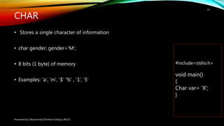 CHAR
• Stores a single character of information
• char gender; gender='M';
• 8 bits (1 byte) of memory
• Examples: ‘a’, ‘m’, ‘$’ ‘%’ , ‘1’, ’5’
Presented by: Muhammad Ehtisham Siddiqui (BSCS)
13
#include<stdio.h>
void main()
{
Char var= ’X’;
}
 