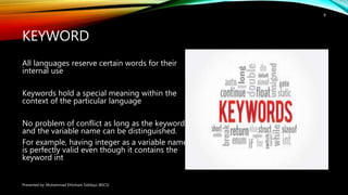 KEYWORD
All languages reserve certain words for their
internal use
Keywords hold a special meaning within the
context of the particular language
No problem of conflict as long as the keyword
and the variable name can be distinguished.
For example, having integer as a variable name
is perfectly valid even though it contains the
keyword int
Presented by: Muhammad Ehtisham Siddiqui (BSCS)
8
 