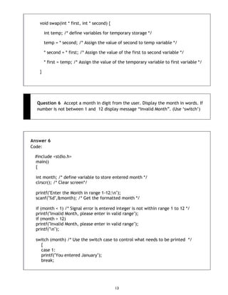13
void swap(int * first, int * second) {
int temp; /* define variables for temporary storage */
temp = * second; /* Assign the value of second to temp variable */
* second = * first; /* Assign the value of the first to second variable */
* first = temp; /* Assign the value of the temporary variable to first variable */
}
Question 6 Accept a month in digit from the user. Display the month in words. If
number is not between 1 and 12 display message “Invalid Month”. (Use „switch‟)
Answer 6
Code:
#include <stdio.h>
main()
{
int month; /* define variable to store entered month */
clrscr(); /* Clear screen*/
printf("Enter the Month in range 1-12:n");
scanf("%d",&month); /* Get the formatted month */
if (month < 1) /* Signal error is entered integer is not within range 1 to 12 */
printf("Invalid Month, please enter in valid range");
if (month > 12)
printf("Invalid Month, please enter in valid range");
printf("n");
switch (month) /* Use the switch case to control what needs to be printed */
{
case 1:
printf("You entered January");
break;
 