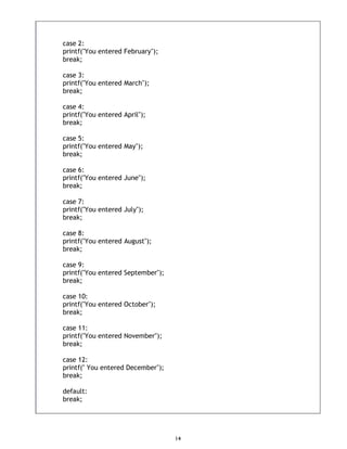14
case 2:
printf("You entered February");
break;
case 3:
printf("You entered March");
break;
case 4:
printf("You entered April");
break;
case 5:
printf("You entered May");
break;
case 6:
printf("You entered June");
break;
case 7:
printf("You entered July");
break;
case 8:
printf("You entered August");
break;
case 9:
printf("You entered September");
break;
case 10:
printf("You entered October");
break;
case 11:
printf("You entered November");
break;
case 12:
printf(" You entered December");
break;
default:
break;
 