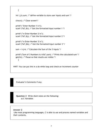 7
{
int i,j,k,sum; /* define variable to store user inputs and sum */
clrscr(); /* Clear screen*/
printf (" Enter Number 1:n");
scanf ("%d",&i); /* Get the formatted Input number 1 */
printf ("n Enter Number 2:n");
scanf ("%d",&j); /* Get the formatted Input number 2 */
printf ("n Enter Number 3:n");
scanf ("%d",&k); /* Get the formatted Input number 3 */
sum = i+j+k; /* Calculate the Sum of the 3 inputs */
printf ("Sum of 3 Numbers is:n%d",sum); /* Prints the calculated sum */
getch(); /* Pause so that results are visible */
}
HINT: You can put this in a do while loop and check an increment counter
Evaluator‟s Comments if any:
Question 2 Write short notes on the following:
a) C Variables
Answer 2
Like most programming languages, C is able to use and process named variables and
their contents.
 