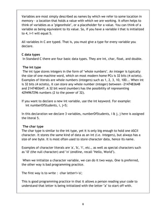 8
Variables are most simply described as names by which we refer to some location in
memory - a location that holds a value with which we are working. It often helps to
think of variables as a "pigeonhole", or a placeholder for a value. You can think of a
variable as being equivalent to its value. So, if you have a variable i that is initialized
to 4, i+1 will equal 5.
All variables in C are typed. That is, you must give a type for every variable you
declare.
C data types
In Standard C there are four basic data types. They are int, char, float, and double.
The int type
The int type stores integers in the form of "whole numbers". An integer is typically
the size of one machine word, which on most modern home PCs is 32 bits (4 octets).
Examples of literals are whole numbers (integers) such as 1, 2, 3, 10, 100... When int
is 32 bits (4 octets), it can store any whole number (integer) between -2147483648
and 2147483647. A 32 bit word (number) has the possibility of representing
4294967296 numbers (2 to the power of 32).
If you want to declare a new int variable, use the int keyword. For example:
int numberOfStudents, i, j=5;
In this declaration we declare 3 variables, numberOfStudents, i & j, j here is assigned
the literal 5.
The char type
The char type is similar to the int type, yet it is only big enough to hold one ASCII
character. It stores the same kind of data as an int (i.e. integers), but always has a
size of one byte. It is most often used to store character data, hence its name.
Examples of character literals are 'a', 'b', '1', etc., as well as special characters such
as '0' (the null character) and 'n' (endline, recall "Hello, World").
When we initialize a character variable, we can do it two ways. One is preferred,
the other way is bad programming practice.
The first way is to write : char letter1='a';
This is good programming practice in that it allows a person reading your code to
understand that letter is being initialized with the letter "a" to start off with.
 