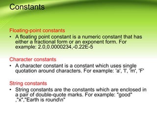 Constants
Floating-point constants
• A floating point constant is a numeric constant that has
either a fractional form or an exponent form. For
example: 2.0,0.0000234,-0.22E-5
Character constants
• A character constant is a constant which uses single
quotation around characters. For example: 'a', 'l', 'm', 'F'
String constants
• String constants are the constants which are enclosed in
a pair of double-quote marks. For example: "good"
,"x","Earth is roundn"
 