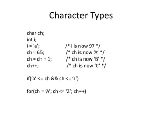 Character Types 
char ch; 
int i; 
i = ‘a’; /* i is now 97 */ 
ch = 65; /* ch is now ‘A’ */ 
ch = ch + 1; /* ch is now ‘B’ */ 
ch++; /* ch is now ‘C’ */ 
if(‘a’ <= ch && ch <= ‘z’) 
for(ch = ‘A’; ch <= ‘Z’; ch++) 
 