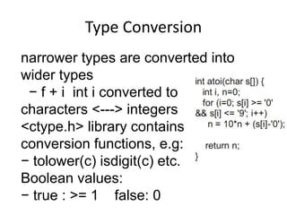 Type Conversion 
narrower types are converted into 
wider types 
− f + i int i converted to 
characters <---> integers 
<ctype.h> library contains 
conversion functions, e.g: 
− tolower(c) isdigit(c) etc. 
Boolean values: 
− true : >= 1 false: 0 
 