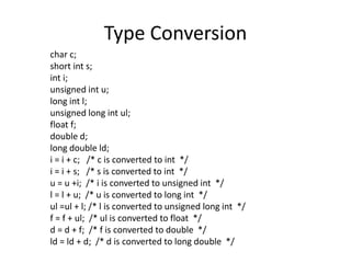 Type Conversion 
char c; 
short int s; 
int i; 
unsigned int u; 
long int l; 
unsigned long int ul; 
float f; 
double d; 
long double ld; 
i = i + c; /* c is converted to int */ 
i = i + s; /* s is converted to int */ 
u = u +i; /* i is converted to unsigned int */ 
l = l + u; /* u is converted to long int */ 
ul =ul + l; /* l is converted to unsigned long int */ 
f = f + ul; /* ul is converted to float */ 
d = d + f; /* f is converted to double */ 
ld = ld + d; /* d is converted to long double */ 
 