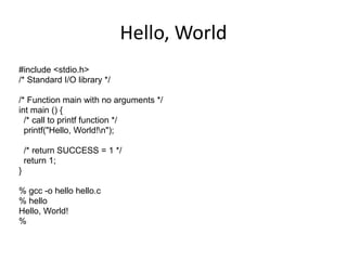 Hello, World 
#include <stdio.h> 
/* Standard I/O library */ 
/* Function main with no arguments */ 
int main () { 
/* call to printf function */ 
printf("Hello, World!n"); 
/* return SUCCESS = 1 */ 
return 1; 
} 
% gcc -o hello hello.c 
% hello 
Hello, World! 
% 
 