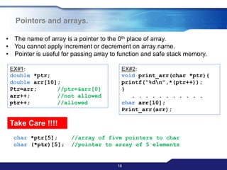 16
Pointers and arrays.
• The name of array is a pointer to the 0th place of array.
• You cannot apply increment or decrement on array name.
• Pointer is useful for passing array to function and safe stack memory.
EX#1:
double *ptr;
double arr[10];
Ptr=arr; //ptr=&arr[0]
arr++; //not allowed
ptr++; //allowed
EX#2:
void print_arr(char *ptr){
printf(“%dn”,*(ptr++));
}
. . . . . . . . . . .
char arr[10];
Print_arr(arr);
Take Care !!!!
char *ptr[5]; //array of five pointers to char
char (*ptr)[5]; //pointer to array of 5 elements
 