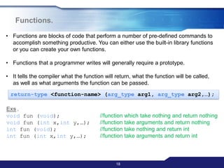 18
Functions.
• Functions are blocks of code that perform a number of pre-defined commands to
accomplish something productive. You can either use the built-in library functions
or you can create your own functions.
• Functions that a programmer writes will generally require a prototype.
• It tells the compiler what the function will return, what the function will be called,
as well as what arguments the function can be passed.
return-type <function-name> (arg_type arg1, arg_type arg2,…);
Exs.
void fun (void); //function which take nothing and return nothing
void fun (int x,int y,…); //function take arguments and return nothing
int fun (void); //function take nothing and return int
int fun (int x,int y,…); //function take arguments and return int
 