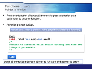 22
Functions. cont‟d
Pointer to function.
• Pointer to function allow programmers to pass a function as a
parameter to another function.
• Function pointer syntax.
<return data_type> (* pointer_name)(arguments passed to function);
EX#1:
void (*ptr)(int arg1,int arg2);
/*
Pointer to function which return nothing and take two
integers parameters.
*/
Note:
Don't be confused between pointer to function and pointer to array.
 