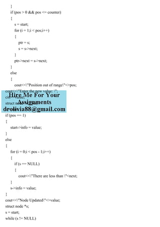 }
if (pos > 0 && pos <= counter)
{
s = start;
for (i = 1;i < pos;i++)
{
ptr = s;
s = s->next;
}
ptr->next = s->next;
}
else
{
cout<<"Position out of range"<>pos;
cout<<"Enter the new value: ";
cin>>value;
struct node *s, *ptr;
s = start;
if (pos == 1)
{
start->info = value;
}
else
{
for (i = 0;i < pos - 1;i++)
{
if (s == NULL)
{
cout<<"There are less than "<next;
}
s->info = value;
}
cout<<"Node Updated"<>value;
struct node *s;
s = start;
while (s != NULL)
 