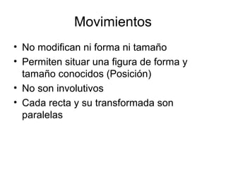Movimientos
• No modifican ni forma ni tamaño
• Permiten situar una figura de forma y
tamaño conocidos (Posición)
• No son involutivos
• Cada recta y su transformada son
paralelas
 