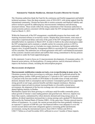 Statement by Vladyslav Rashkovan, Alternate Executive Director for Ukraine
The Ukrainian authorities thank the Fund for the continuous and fruitful engagement and helpful
technical assistance. Since the deep economic crisis of 2014-2015, with strong support from the
international community, Ukraine has been able to restore economic and financial stability and
achieve inclusive growth by addressing key macroeconomic imbalances and advancing
structural reforms. These results reflect the strong commitment of the Ukrainian authorities to
sound economic policies consistent with the targets under the EFF arrangement approved by the
Fund on March 11, 2015.
Within the framework of the EFF arrangement, considerable progress has been made with
fostering structural reforms in several key sectors. Despite these achievements, some areas of
reform have experienced delays and some of the goals of the EFF arrangement were no longer
attainable before its expiration in March 2019. In order to build on the achieved progress under
the EFF arrangement and to maintain a valuable anchor for economic policies in 2019 (a
particularly challenging year as it includes two major elections), the Ukrainian authorities
request a new 14-month Stand-By Arrangement (SBA) to succeed the EFF arrangement, which
will be cancelled. The authorities are in broad agreement with staff’s well-balanced assessment
of the economic situation and outlook and reaffirm their strong commitment to the key policies
and objectives under the Fund-supported program.
In this statement, I want to focus on (1) macroeconomic developments, (2) monetary policy, (3)
financial sector policies, (4) fiscal policies, (5) energy policies, and (6) structural reforms to
improve the business climate, including the anticorruption progress.
Macroeconomic developments
Macroeconomic stabilization remains on track, even overperforming in many areas. The
Ukrainian economy has been recovering at a solid pace, despite the headwinds posed by the
ongoing military conflict. GDP growth sped up to 2.5 percent in 2017 and at an estimated
3.2 percent in the first nine months of 2018 thanks to favorable terms of trade and robust
domestic demand, both in consumption and investment. Consumption growth was supported by
strong growth in real wages, pension benefits and labor migrant remittances. Business
expectations improved and investment increased thanks to a favorable external price
environment, the alignment of the hryvnia exchange rate with economic fundamentals and
abated fighting intensity in Donbas.
Merchandise exports have been growing at a solid pace amid favorable commodity prices,
robust growth in Ukraine’s main trading partners and good harvests. However, imports rose
faster than exports, underpinned by robust domestic demand and rising energy prices. In
addition, dividend repatriation increased due to strong earnings and a gradual FX liberalization
delivered by the National Bank of Ukraine (NBU). At the same time, Ukraine enjoyed massive
inflows of remittances. As a result, the current account deficit has been gradually widening -to
an expected 3.3 percent of GDP this year- but financial inflows were adequate to cover the
current account deficit and create safeguards against a worsening global and domestic
environment, raising the international reserves from US$15.5 billion end-2016 to
US$17.7 billion as of end-November 2018, sufficient to cover 3 months of future imports.
 