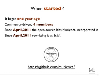 When started ?

It began one year ago
Community-driven, 4 members
Since April,2011 the open-source labs Muriçoca incorporated it
Since April,2011 rewritting it as Scikit




                https://github.com/muricoca/
                                                             3
 