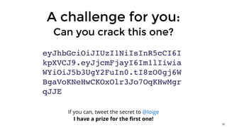 A challenge for you:
Can you crack this one?
eyJhbGciOiJIUzI1NiIsInR5cCI6I
kpXVCJ9.eyJjcmFjayI6Im1lIiwia
WYiOiJ5b3UgY2FuIn0.tI8zO0gj6W
BgaVoKNeHwCKOxOlr3Jo7OqKHwMgr
qJJE
If you can, tweet the secret to
I have a prize for the ﬁrst one!
@loige
70
 