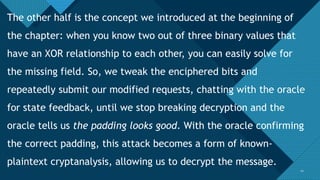 Click to edit Master title style
2121
The other half is the concept we introduced at the beginning of
the chapter: when you know two out of three binary values that
have an XOR relationship to each other, you can easily solve for
the missing field. So, we tweak the enciphered bits and
repeatedly submit our modified requests, chatting with the oracle
for state feedback, until we stop breaking decryption and the
oracle tells us the padding looks good. With the oracle confirming
the correct padding, this attack becomes a form of known-
plaintext cryptanalysis, allowing us to decrypt the message.
 
