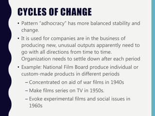 CYCLES OF CHANGE
• Pattern “adhocracy” has more balanced stability and
change.
• It is used for companies are in the business of
producing new, unusual outputs apparently need to
go with all directions from time to time.
Organization needs to settle down after each period
• Example: National Film Board produce individual or
custom-made products in different periods
– Concentrated on aid of war films in 1940s
– Make films series on TV in 1950s.
– Evoke experimental films and social issues in
1960s
 