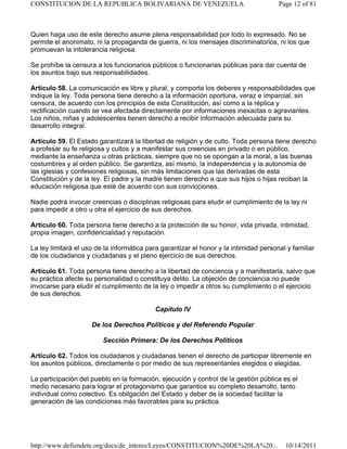Quien haga uso de este derecho asume plena responsabilidad por todo lo expresado. No se
permite el anonimato, ni la propaganda de guerra, ni los mensajes discriminatorios, ni los que
promuevan la intolerancia religiosa.
Se prohíbe la censura a los funcionarios públicos o funcionarias públicas para dar cuenta de
los asuntos bajo sus responsabilidades.
Artículo 58. La comunicación es libre y plural, y comporta los deberes y responsabilidades que
indique la ley. Toda persona tiene derecho a la información oportuna, veraz e imparcial, sin
censura, de acuerdo con los principios de esta Constitución, así como a la réplica y
rectificación cuando se vea afectada directamente por informaciones inexactas o agraviantes.
Los niños, niñas y adolescentes tienen derecho a recibir información adecuada para su
desarrollo integral.
Artículo 59. El Estado garantizará la libertad de religión y de culto. Toda persona tiene derecho
a profesar su fe religiosa y cultos y a manifestar sus creencias en privado o en público,
mediante la enseñanza u otras prácticas, siempre que no se opongan a la moral, a las buenas
costumbres y al orden público. Se garantiza, así mismo, la independencia y la autonomía de
las iglesias y confesiones religiosas, sin más limitaciones que las derivadas de esta
Constitución y de la ley. El padre y la madre tienen derecho a que sus hijos o hijas reciban la
educación religiosa que esté de acuerdo con sus convicciones.
Nadie podrá invocar creencias o disciplinas religiosas para eludir el cumplimiento de la ley ni
para impedir a otro u otra el ejercicio de sus derechos.
Artículo 60. Toda persona tiene derecho a la protección de su honor, vida privada, intimidad,
propia imagen, confidencialidad y reputación.
La ley limitará el uso de la informática para garantizar el honor y la intimidad personal y familiar
de los ciudadanos y ciudadanas y el pleno ejercicio de sus derechos.
Artículo 61. Toda persona tiene derecho a la libertad de conciencia y a manifestarla, salvo que
su práctica afecte su personalidad o constituya delito. La objeción de conciencia no puede
invocarse para eludir el cumplimiento de la ley o impedir a otros su cumplimiento o el ejercicio
de sus derechos.
Capítulo IV
De los Derechos Políticos y del Referendo Popular
Sección Primera: De los Derechos Políticos
Artículo 62. Todos los ciudadanos y ciudadanas tienen el derecho de participar libremente en
los asuntos públicos, directamente o por medio de sus representantes elegidos o elegidas.
La participación del pueblo en la formación, ejecución y control de la gestión pública es el
medio necesario para lograr el protagonismo que garantice su completo desarrollo, tanto
individual como colectivo. Es obligación del Estado y deber de la sociedad facilitar la
generación de las condiciones más favorables para su práctica.
Page 12 of 81CONSTITUCION DE LA REPUBLICA BOLIVARIANA DE VENEZUELA
10/14/2011http://www.defiendete.org/docs/de_interes/Leyes/CONSTITUCION%20DE%20LA%20...
 