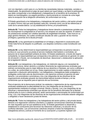 vivir con dignidad y cubrir para sí y su familia las necesidades básicas materiales, sociales e
intelectuales. Se garantizará el pago de igual salario por igual trabajo y se fijará la participación
que debe corresponder a los trabajadores y trabajadoras en el beneficio de la empresa. El
salario es inembargable y se pagará periódica y oportunamente en moneda de curso legal,
salvo la excepción de la obligación alimentaria, de conformidad con la ley.
El Estado garantizará a los trabajadores y trabajadoras del sector público y del sector privado
un salario mínimo vital que será ajustado cada año, tomando como una de las referencias el
costo de la canasta básica. La Ley establecerá la forma y el procedimiento.
Artículo 92. Todos los trabajadores y trabajadoras tienen derecho a prestaciones sociales que
les recompensen la antigüedad en el servicio y los amparen en caso de cesantía. El salario y
las prestaciones sociales son créditos laborales de exigibilidad inmediata. Toda mora en su
pago genera intereses, los cuales constituyen deudas de valor y gozarán de los mismos
privilegios y garantías de la deuda principal.
Artículo 93. La ley garantizará la estabilidad en el trabajo y dispondrá lo conducente para
limitar toda forma de despido no justificado. Los despidos contrarios a esta Constitución son
nulos.
Artículo 94. La ley determinará la responsabilidad que corresponda a la persona natural o
jurídica en cuyo provecho se presta el servicio mediante intermediario o contratista, sin
perjuicio de la responsabilidad solidaria de éstos. El Estado establecerá, a través del órgano
competente, la responsabilidad que corresponda a los patronos o patronas en general, en caso
de simulación o fraude, con el propósito de desvirtuar, desconocer u obstaculizar la aplicación
de la legislación laboral.
Artículo 95. Los trabajadores y las trabajadoras, sin distinción alguna y sin necesidad de
autorización previa, tienen derecho a constituir libremente las organizaciones sindicales que
estimen convenientes para la mejor defensa de sus derechos e intereses, así como a afiliarse o
no a ellas, de conformidad con la Ley. Estas organizaciones no están sujetas a intervención,
suspensión o disolución administrativa. Los trabajadores y trabajadoras están protegidos y
protegidas contra todo acto de discriminación o de injerencia contrario al ejercicio de este
derecho. Los promotores o promotoras y los o las integrantes de las directivas de las
organizaciones sindicales gozarán de inamovilidad laboral durante el tiempo y en las
condiciones que se requieran para el ejercicio de sus funciones.
Para el ejercicio de la democracia sindical, los estatutos y reglamentos de las organizaciones
sindicales establecerán la alternabilidad de los y las integrantes de las directivas y
representantes mediante el sufragio universal, directo y secreto. Los y las integrantes de las
directivas y representantes sindicales que abusen de los beneficios derivados de la libertad
sindical para su lucro o interés personal, serán sancionados o sancionadas de conformidad con
la ley. Los y las integrantes de las directivas de las organizaciones sindicales estarán obligados
u obligadas a hacer declaración jurada de bienes.
Artículo 96. Todos los trabajadores y las trabajadoras del sector público y del privado tienen
derecho a la negociación colectiva voluntaria y a celebrar convenciones colectivas de trabajo,
sin más requisitos que los que establezca la ley. El Estado garantizará su desarrollo y
establecerá lo conducente para favorecer las relaciones colectivas y la solución de los
conflictos laborales. Las convenciones colectivas amparan a todos los trabajadores y
trabajadoras activos y activas al momento de su suscripción y a quienes ingresen con
Page 19 of 81CONSTITUCION DE LA REPUBLICA BOLIVARIANA DE VENEZUELA
10/14/2011http://www.defiendete.org/docs/de_interes/Leyes/CONSTITUCION%20DE%20LA%20...
 