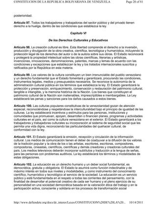 posterioridad.
Artículo 97. Todos los trabajadores y trabajadoras del sector público y del privado tienen
derecho a la huelga, dentro de las condiciones que establezca la ley.
Capítulo VI
De los Derechos Culturales y Educativos
Artículo 98. La creación cultural es libre. Esta libertad comprende el derecho a la inversión,
producción y divulgación de la obra creativa, científica, tecnológica y humanística, incluyendo la
protección legal de los derechos del autor o de la autora sobre sus obras. El Estado reconocerá
y protegerá la propiedad intelectual sobre las obras científicas, literarias y artísticas,
invenciones, innovaciones, denominaciones, patentes, marcas y lemas de acuerdo con las
condiciones y excepciones que establezcan la ley y los tratados internacionales suscritos y
ratificados por la República en esta materia.
Artículo 99. Los valores de la cultura constituyen un bien irrenunciable del pueblo venezolano
y un derecho fundamental que el Estado fomentará y garantizará, procurando las condiciones,
instrumentos legales, medios y presupuestos necesarios. Se reconoce la autonomía de la
administración cultural pública en los términos que establezca la ley. El Estado garantizará la
protección y preservación, enriquecimiento, conservación y restauración del patrimonio cultural,
tangible e intangible, y la memoria histórica de la Nación. Los bienes que constituyen el
patrimonio cultural de la Nación son inalienables, imprescriptibles e inembargables. La Ley
establecerá las penas y sanciones para los daños causados a estos bienes.
Artículo 100. Las culturas populares constitutivas de la venezolanidad gozan de atención
especial, reconociéndose y respetándose la interculturalidad bajo el principio de igualdad de las
culturas. La ley establecerá incentivos y estímulos para las personas, instituciones y
comunidades que promuevan, apoyen, desarrollen o financien planes, programas y actividades
culturales en el país, así como la cultura venezolana en el exterior. El Estado garantizará a los
trabajadores y trabajadoras culturales su incorporación al sistema de seguridad social que les
permita una vida digna, reconociendo las particularidades del quehacer cultural, de
conformidad con la ley.
Artículo 101. El Estado garantizará la emisión, recepción y circulación de la información
cultural. Los medios de comunicación tienen el deber de coadyuvar a la difusión de los valores
de la tradición popular y la obra de los o las artistas, escritores, escritoras, compositores,
compositoras, cineastas, científicos, científicas y demás creadores y creadoras culturales del
país. Los medios televisivos deberán incorporar subtítulos y traducción a la lengua de señas,
para las personas con problemas auditivos. La ley establecerá los términos y modalidades de
estas obligaciones.
Artículo 102. La educación es un derecho humano y un deber social fundamental, es
democrática, gratuita y obligatoria. El Estado la asumirá como función indeclinable y de
máximo interés en todos sus niveles y modalidades, y como instrumento del conocimiento
científico, humanístico y tecnológico al servicio de la sociedad. La educación es un servicio
público y está fundamentada en el respeto a todas las corrientes del pensamiento, con la
finalidad de desarrollar el potencial creativo de cada ser humano y el pleno ejercicio de su
personalidad en una sociedad democrática basada en la valoración ética del trabajo y en la
participación activa, consciente y solidaria en los procesos de transformación social
Page 20 of 81CONSTITUCION DE LA REPUBLICA BOLIVARIANA DE VENEZUELA
10/14/2011http://www.defiendete.org/docs/de_interes/Leyes/CONSTITUCION%20DE%20LA%20...
 