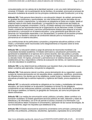 consustanciados con los valores de la identidad nacional, y con una visión latinoamericana y
universal. El Estado, con la participación de las familias y la sociedad, promoverá el proceso de
educación ciudadana de acuerdo con los principios contenidos de esta Constitución y en la ley.
Artículo 103. Toda persona tiene derecho a una educación integral, de calidad, permanente,
en igualdad de condiciones y oportunidades, sin más limitaciones que las derivadas de sus
aptitudes, vocación y aspiraciones. La educación es obligatoria en todos sus niveles, desde el
maternal hasta el nivel medio diversificado. La impartida en las instituciones del Estado es
gratuita hasta el pregrado universitario. A tal fin, el Estado realizará una inversión prioritaria, de
conformidad con las recomendaciones de la Organización de las Naciones Unidas. El Estado
creará y sostendrá instituciones y servicios suficientemente dotados para asegurar el acceso,
permanencia y culminación en el sistema educativo. La ley garantizará igual atención a las
personas con necesidades especiales o con discapacidad y a quienes se encuentren privados
o privadas de su libertad o carezcan de condiciones básicas para su incorporación y
permanencia en el sistema educativo.
Las contribuciones de los particulares a proyectos y programas educativos públicos a nivel
medio y universitario serán reconocidas como desgravámenes al impuesto sobre la renta
según la ley respectiva.
Artículo 104. La educación estará a cargo de personas de reconocida moralidad y de
comprobada idoneidad académica. El Estado estimulará su actualización permanente y les
garantizará la estabilidad en el ejercicio de la carrera docente, bien sea pública o privada,
atendiendo a esta Constitución y a la ley, en un régimen de trabajo y nivel de vida acorde con
su elevada misión. El ingreso, promoción y permanencia en el sistema educativo, serán
establecidos por ley y responderá a criterios de evaluación de méritos, sin injerencia partidista
o de otra naturaleza no académica.
Artículo 105. La ley determinará las profesiones que requieren título y las condiciones que
deben cumplirse para ejercerlas, incluyendo la colegiación.
Artículo 106. Toda persona natural o jurídica, previa demostración de su capacidad, cuando
cumpla de manera permanente con los requisitos éticos, académicos, científicos, económicos,
de infraestructura y los demás que la ley establezca, puede fundar y mantener instituciones
educativas privadas bajo la estricta inspección y vigilancia del Estado, previa aceptación de
éste.
Artículo 107. La educación ambiental es obligatoria en los niveles y modalidades del sistema
educativo, así como también en la educación ciudadana no formal. Es de obligatorio
cumplimiento en las instituciones públicas y privadas, hasta el ciclo diversificado, la enseñanza
de la lengua castellana, la historia y la geografía de Venezuela, así como los principios del
ideario bolivariano.
Artículo 108. Los medios de comunicación social, públicos y privados, deben contribuir a la
formación ciudadana. El Estado garantizará servicios públicos de radio, televisión y redes de
bibliotecas y de informática, con el fin de permitir el acceso universal a la información. Los
centros educativos deben incorporar el conocimiento y aplicación de las nuevas tecnologías, de
sus innovaciones, según los requisitos que establezca la ley.
Artículo 109. El Estado reconocerá la autonomía universitaria como principio y jerarquía que
permite a los profesores, profesoras, estudiantes, egresados y egresadas de su comunidad
Page 21 of 81CONSTITUCION DE LA REPUBLICA BOLIVARIANA DE VENEZUELA
10/14/2011http://www.defiendete.org/docs/de_interes/Leyes/CONSTITUCION%20DE%20LA%20...
 