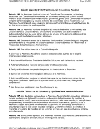 Sección Segunda: De la Organización de la Asamblea Nacional
Artículo 193. La Asamblea Nacional nombrará Comisiones Permanentes, ordinarias y
especiales. Las Comisiones Permanentes, en un número no mayor de quince, estarán
referidas a los sectores de actividad nacional. Igualmente, podrá crear Comisiones con carácter
temporal para investigación y estudio, todo ello de conformidad con su Reglamento. La
Asamblea Nacional podrá crear o suprimir Comisiones Permanentes con el voto favorable de
las dos terceras partes de sus integrantes.
Artículo 194. La Asamblea Nacional elegirá de su seno un Presidente o Presidenta y dos
Vicepresidentes o Vicepresidentas, un Secretario o Secretaria y un Subsecretario o
Subsecretaria fuera de su seno, por un período de un año. El Reglamento establecerá las
formas de suplir las faltas temporales y absolutas.
Artículo 195. Durante el receso de la Asamblea funcionará la Comisión Delegada integrada
por el Presidente o Presidenta, los Vicepresidentes o Vicepresidentas y los Presidentes o
Presidentas de las Comisiones Permanentes.
Artículo 196. Son atribuciones de la Comisión Delegada:
1. Convocar la Asamblea Nacional a sesiones extraordinarias, cuando así lo exija la
importancia de algún asunto.
2. Autorizar al Presidente o Presidenta de la República para salir del territorio nacional.
3. Autorizar al Ejecutivo Nacional para decretar créditos adicionales.
4. Designar Comisiones temporales integradas por miembros de la Asamblea.
5. Ejercer las funciones de investigación atribuidas a la Asamblea.
6. Autorizar al Ejecutivo Nacional por el voto favorable de las dos terceras partes de sus
integrantes para crear, modificar o suspender servicios públicos en caso de urgencia
comprobada.
7. Las demás que establezcan esta Constitución y la ley.
Sección Tercera: De los Diputados y Diputadas de la Asamblea Nacional
Artículo 197. Los diputados o diputadas a la Asamblea Nacional están obligados u obligadas a
cumplir sus labores a dedicación exclusiva, en beneficio de los intereses del pueblo y a
mantener una vinculación permanente con sus electores, y electoras atendiendo sus opiniones
y sugerencias y manteniéndolos informados e informadas acerca de su gestión y la de la
Asamblea. Deben dar cuenta anualmente de su gestión a los electores y electoras de la
circunscripción por la cual fueron elegidos o elegidas y estarán sometidos o sometidas al
referendo revocatorio del mandato en los términos previstos en esta Constitución y en la ley
sobre la materia.
Artículo 198. El diputado o diputada a la Asamblea Nacional cuyo mandato fuere revocado, no
podrá optar a cargos de elección popular en el siguiente período.
Page 42 of 81CONSTITUCION DE LA REPUBLICA BOLIVARIANA DE VENEZUELA
10/14/2011http://www.defiendete.org/docs/de_interes/Leyes/CONSTITUCION%20DE%20LA%20...
 