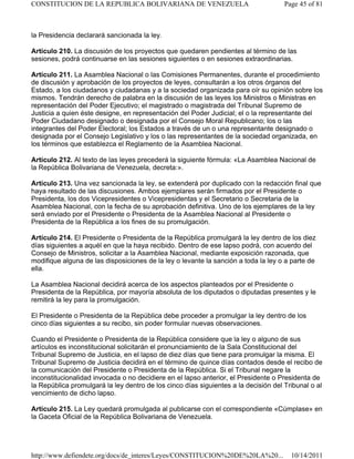 la Presidencia declarará sancionada la ley.
Artículo 210. La discusión de los proyectos que quedaren pendientes al término de las
sesiones, podrá continuarse en las sesiones siguientes o en sesiones extraordinarias.
Artículo 211. La Asamblea Nacional o las Comisiones Permanentes, durante el procedimiento
de discusión y aprobación de los proyectos de leyes, consultarán a los otros órganos del
Estado, a los ciudadanos y ciudadanas y a la sociedad organizada para oír su opinión sobre los
mismos. Tendrán derecho de palabra en la discusión de las leyes los Ministros o Ministras en
representación del Poder Ejecutivo; el magistrado o magistrada del Tribunal Supremo de
Justicia a quien éste designe, en representación del Poder Judicial; el o la representante del
Poder Ciudadano designado o designada por el Consejo Moral Republicano; los o las
integrantes del Poder Electoral; los Estados a través de un o una representante designado o
designada por el Consejo Legislativo y los o las representantes de la sociedad organizada, en
los términos que establezca el Reglamento de la Asamblea Nacional.
Artículo 212. Al texto de las leyes precederá la siguiente fórmula: «La Asamblea Nacional de
la República Bolivariana de Venezuela, decreta:».
Artículo 213. Una vez sancionada la ley, se extenderá por duplicado con la redacción final que
haya resultado de las discusiones. Ambos ejemplares serán firmados por el Presidente o
Presidenta, los dos Vicepresidentes o Vicepresidentas y el Secretario o Secretaria de la
Asamblea Nacional, con la fecha de su aprobación definitiva. Uno de los ejemplares de la ley
será enviado por el Presidente o Presidenta de la Asamblea Nacional al Presidente o
Presidenta de la República a los fines de su promulgación.
Artículo 214. El Presidente o Presidenta de la República promulgará la ley dentro de los diez
días siguientes a aquél en que la haya recibido. Dentro de ese lapso podrá, con acuerdo del
Consejo de Ministros, solicitar a la Asamblea Nacional, mediante exposición razonada, que
modifique alguna de las disposiciones de la ley o levante la sanción a toda la ley o a parte de
ella.
La Asamblea Nacional decidirá acerca de los aspectos planteados por el Presidente o
Presidenta de la República, por mayoría absoluta de los diputados o diputadas presentes y le
remitirá la ley para la promulgación.
El Presidente o Presidenta de la República debe proceder a promulgar la ley dentro de los
cinco días siguientes a su recibo, sin poder formular nuevas observaciones.
Cuando el Presidente o Presidenta de la República considere que la ley o alguno de sus
artículos es inconstitucional solicitarán el pronunciamiento de la Sala Constitucional del
Tribunal Supremo de Justicia, en el lapso de diez días que tiene para promulgar la misma. El
Tribunal Supremo de Justicia decidirá en el término de quince días contados desde el recibo de
la comunicación del Presidente o Presidenta de la República. Si el Tribunal negare la
inconstitucionalidad invocada o no decidiere en el lapso anterior, el Presidente o Presidenta de
la República promulgará la ley dentro de los cinco días siguientes a la decisión del Tribunal o al
vencimiento de dicho lapso.
Artículo 215. La Ley quedará promulgada al publicarse con el correspondiente «Cúmplase» en
la Gaceta Oficial de la República Bolivariana de Venezuela.
Page 45 of 81CONSTITUCION DE LA REPUBLICA BOLIVARIANA DE VENEZUELA
10/14/2011http://www.defiendete.org/docs/de_interes/Leyes/CONSTITUCION%20DE%20LA%20...
 