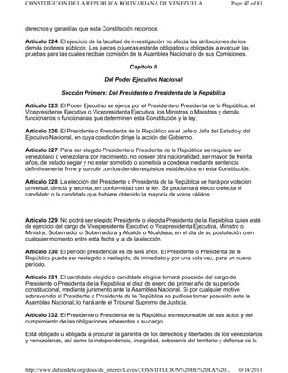 derechos y garantías que esta Constitución reconoce.
Artículo 224. El ejercicio de la facultad de investigación no afecta las atribuciones de los
demás poderes públicos. Los jueces o juezas estarán obligados u obligadas a evacuar las
pruebas para las cuales reciban comisión de la Asamblea Nacional o de sus Comisiones.
Capítulo II
Del Poder Ejecutivo Nacional
Sección Primera: Del Presidente o Presidenta de la República
Artículo 225. El Poder Ejecutivo se ejerce por el Presidente o Presidenta de la República, el
Vicepresidente Ejecutivo o Vicepresidenta Ejecutiva, los Ministros o Ministras y demás
funcionarios o funcionarias que determinen esta Constitución y la ley.
Artículo 226. El Presidente o Presidenta de la República es el Jefe o Jefa del Estado y del
Ejecutivo Nacional, en cuya condición dirige la acción del Gobierno.
Artículo 227. Para ser elegido Presidente o Presidenta de la República se requiere ser
venezolano o venezolana por nacimiento, no poseer otra nacionalidad, ser mayor de treinta
años, de estado seglar y no estar sometido o sometida a condena mediante sentencia
definitivamente firme y cumplir con los demás requisitos establecidos en esta Constitución.
Artículo 228. La elección del Presidente o Presidenta de la República se hará por votación
universal, directa y secreta, en conformidad con la ley. Se proclamará electo o electa el
candidato o la candidata que hubiere obtenido la mayoría de votos válidos.
Artículo 229. No podrá ser elegido Presidente o elegida Presidenta de la República quien esté
de ejercicio del cargo de Vicepresidente Ejecutivo o Vicepresidenta Ejecutiva, Ministro o
Ministra, Gobernador o Gobernadora y Alcalde o Alcaldesa, en el día de su postulación o en
cualquier momento entre esta fecha y la de la elección.
Artículo 230. El período presidencial es de seis años. El Presidente o Presidenta de la
República puede ser reelegido o reelegida, de inmediato y por una sola vez, para un nuevo
período.
Artículo 231. El candidato elegido o candidata elegida tomará posesión del cargo de
Presidente o Presidenta de la República el diez de enero del primer año de su período
constitucional, mediante juramento ante la Asamblea Nacional. Si por cualquier motivo
sobrevenido el Presidente o Presidenta de la República no pudiese tomar posesión ante la
Asamblea Nacional, lo hará ante el Tribunal Supremo de Justicia.
Artículo 232. El Presidente o Presidenta de la República es responsable de sus actos y del
cumplimiento de las obligaciones inherentes a su cargo.
Está obligado u obligada a procurar la garantía de los derechos y libertades de los venezolanos
y venezolanas, así como la independencia, integridad, soberanía del territorio y defensa de la
Page 47 of 81CONSTITUCION DE LA REPUBLICA BOLIVARIANA DE VENEZUELA
10/14/2011http://www.defiendete.org/docs/de_interes/Leyes/CONSTITUCION%20DE%20LA%20...
 