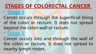 STAGES OF COLORECTAL CANCER
• Stage I
Cancer occurs through the superficial lining
of the colon or rectum. It does not spread
beyond the colon wall or rectum.
• Stage II
Cancer occurs into and through the wall of
the colon or rectum. It does not spread to
nearby lymph nodes.
 