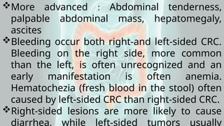 More advanced : Abdominal tenderness,
palpable abdominal mass, hepatomegaly,
ascites
Bleeding occur both right-and left-sided CRC.
Bleeding on the right side, more common
than the left, is often unrecognized and an
early manifestation is often anemia.
Hematochezia (fresh blood in the stool) often
caused by left-sided CRC than right-sided CRC.
Right-sided lesions are more likely to cause
diarrhea, while left-sided tumors usually
 