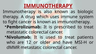 IMMUNOTHERAPY
Immunotherapy is also known as biologic
therapy. A drug which uses immune system
to fight cancer is known as immunotherapy.
•Pembrolizumab: It is prescribed to treat
metastatic colorectal cancer.
•Nivolumab: It is used to treat patients
who are 12 or older and have MSI-H or
dMMR metastatic colorectal cancer.
 
