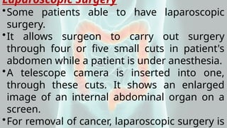 Laparoscopic Surgery
•Some patients able to have laparoscopic
surgery.
•It allows surgeon to carry out surgery
through four or five small cuts in patient's
abdomen while a patient is under anesthesia.
•A telescope camera is inserted into one,
through these cuts. It shows an enlarged
image of an internal abdominal organ on a
screen.
•For removal of cancer, laparoscopic surgery is
 