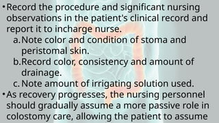 •Record the procedure and significant nursing
observations in the patient's clinical record and
report it to incharge nurse.
a.Note color and condition of stoma and
peristomal skin.
b.Record color, consistency and amount of
drainage.
c. Note amount of irrigating solution used.
•As recovery progresses, the nursing personnel
should gradually assume a more passive role in
colostomy care, allowing the patient to assume
 