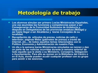 Metodología de trabajo Los alumnos simulan ser primero Los/as Ministros/as Españoles, una vez asumidas las funciones y competencias pasan a ser Consejeros/as de la Comunidad Autónoma de Andalucía y, después en Delegados/as de las provincias andaluza (Málaga) y así hasta llegar a ser Alcalde/sa y  los/as Concejales de su localidad. Recopilación de  artículos de prensa, noticias de radio y televisión, páginas Webs (gabinetes de prensa) a través de Internet, etc... de todos aquellos temas relacionados con la Política, Economía y Administración de nuestro País. Un día a la semana los/as Ministros/as simulados se reúnen y dan un parte de las noticias ocurridas durante la semana anterior de todo aquello que le atañe a su Ministerio, Consejería, Delegación o Ayuntamiento. Para ello se reúnen en la Biblioteca del Centro o en el Aula, donde pueden acudir cualquier profesor con su grupo para asistir a las sesiones. 